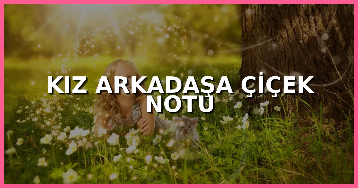 Kız arkadaşa çiçek notu, sevgiliye yazılabilecek romantik, kısa ve anlamlı çiçek kartı sözleri
